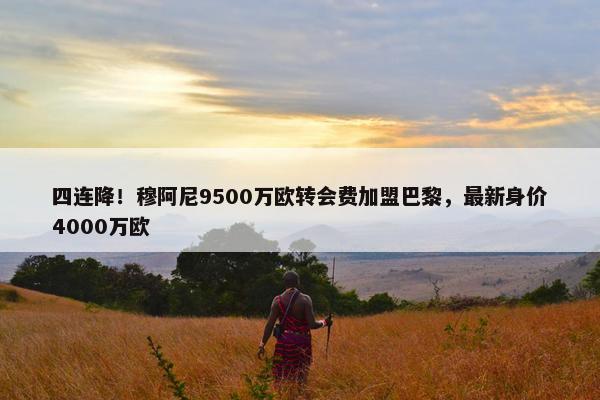 四连降！穆阿尼9500万欧转会费加盟巴黎，最新身价4000万欧