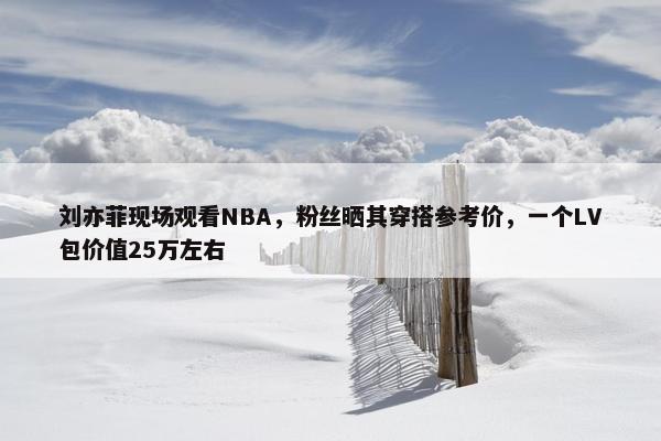 刘亦菲现场观看NBA，粉丝晒其穿搭参考价，一个LV包价值25万左右