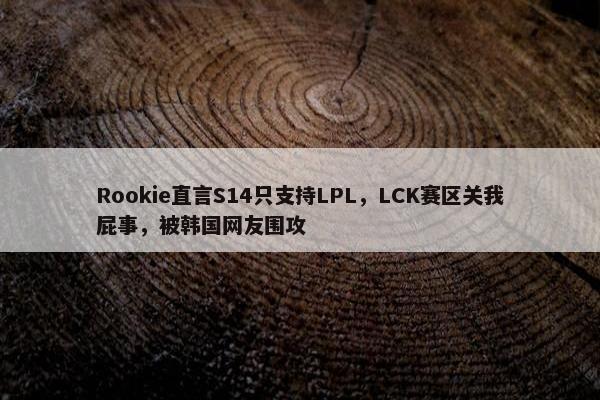 Rookie直言S14只支持LPL，LCK赛区关我屁事，被韩国网友围攻