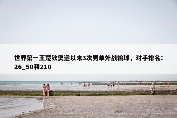 世界第一王楚钦奥运以来3次男单外战输球，对手排名：26_50和210