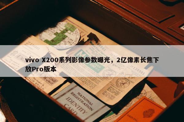 vivo X200系列影像参数曝光，2亿像素长焦下放Pro版本