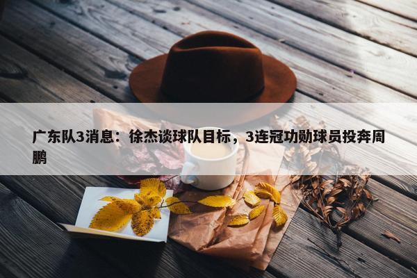 广东队3消息：徐杰谈球队目标，3连冠功勋球员投奔周鹏