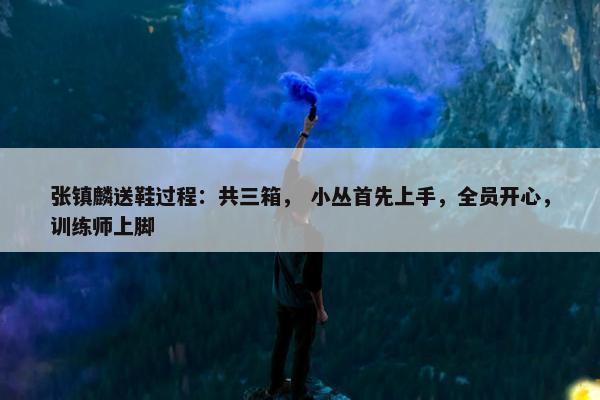 张镇麟送鞋过程：共三箱， 小丛首先上手，全员开心，训练师上脚