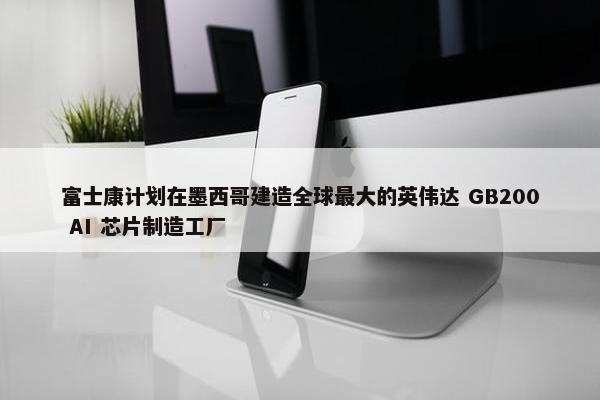 富士康计划在墨西哥建造全球最大的英伟达 GB200 AI 芯片制造工厂