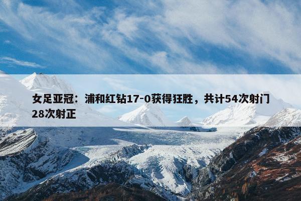 女足亚冠：浦和红钻17-0获得狂胜，共计54次射门28次射正