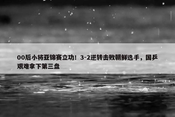 00后小将亚锦赛立功！3-2逆转击败朝鲜选手，国乒艰难拿下第三盘