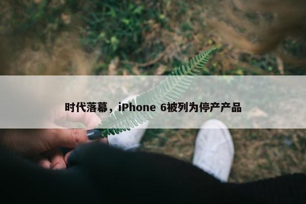 时代落幕，iPhone 6被列为停产产品