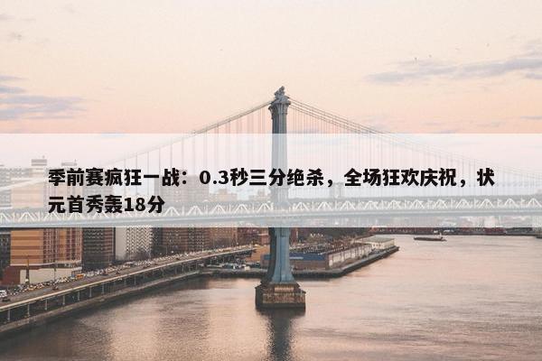 季前赛疯狂一战：0.3秒三分绝杀，全场狂欢庆祝，状元首秀轰18分