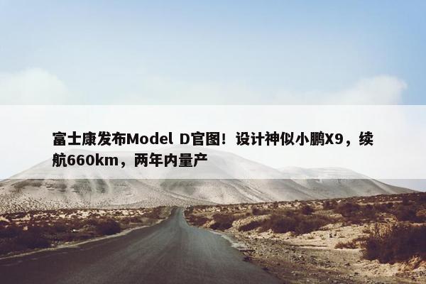 富士康发布Model D官图！设计神似小鹏X9，续航660km，两年内量产