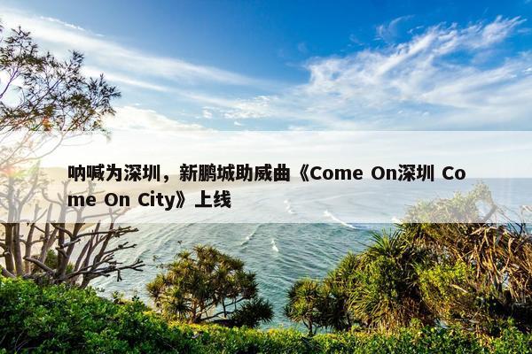 呐喊为深圳，新鹏城助威曲《Come On深圳 Come On City》上线