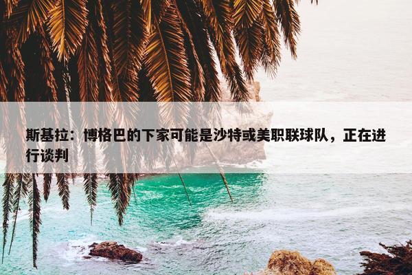 斯基拉：博格巴的下家可能是沙特或美职联球队，正在进行谈判