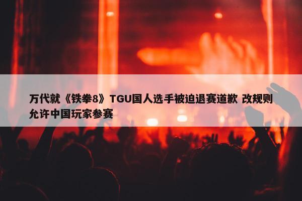 万代就《铁拳8》TGU国人选手被迫退赛道歉 改规则允许中国玩家参赛