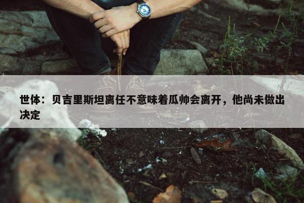 世体：贝吉里斯坦离任不意味着瓜帅会离开，他尚未做出决定