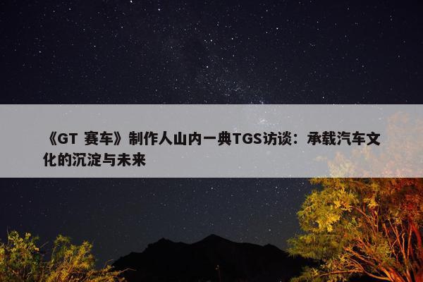 《GT 赛车》制作人山内一典TGS访谈：承载汽车文化的沉淀与未来