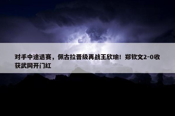 对手中途退赛，佩古拉晋级再战王欣瑜！郑钦文2-0收获武网开门红