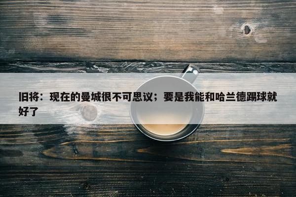 旧将：现在的曼城很不可思议；要是我能和哈兰德踢球就好了