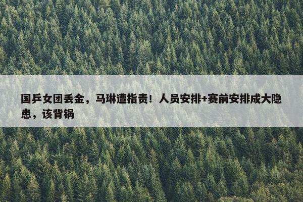 国乒女团丢金，马琳遭指责！人员安排+赛前安排成大隐患，该背锅