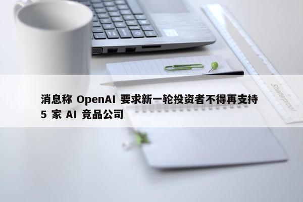 消息称 OpenAI 要求新一轮投资者不得再支持 5 家 AI 竞品公司