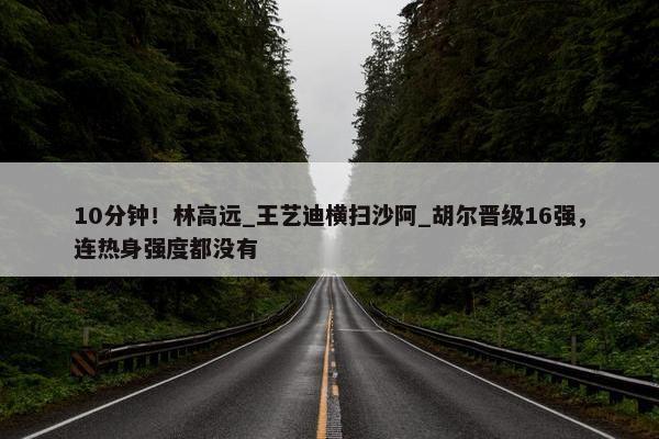 10分钟！林高远_王艺迪横扫沙阿_胡尔晋级16强，连热身强度都没有