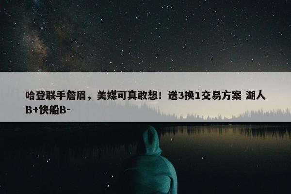 哈登联手詹眉，美媒可真敢想！送3换1交易方案 湖人B+快船B-