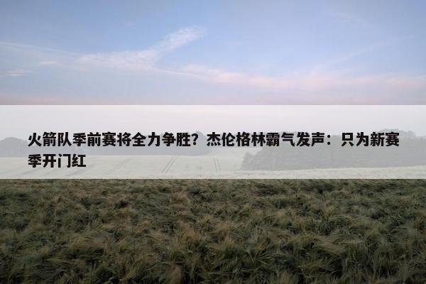 火箭队季前赛将全力争胜？杰伦格林霸气发声：只为新赛季开门红