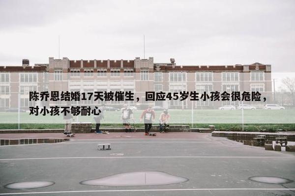 陈乔恩结婚17天被催生，回应45岁生小孩会很危险，对小孩不够耐心