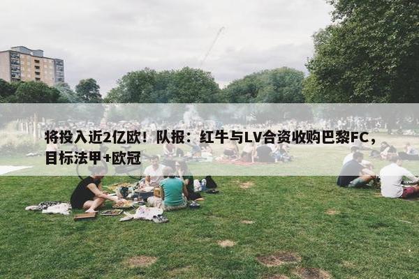 将投入近2亿欧！队报：红牛与LV合资收购巴黎FC，目标法甲+欧冠