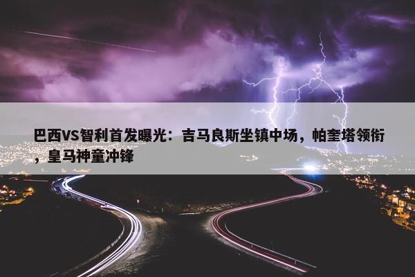 巴西VS智利首发曝光：吉马良斯坐镇中场，帕奎塔领衔，皇马神童冲锋