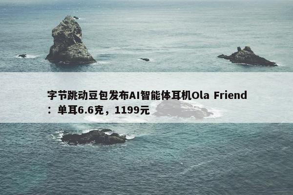 字节跳动豆包发布AI智能体耳机Ola Friend：单耳6.6克，1199元