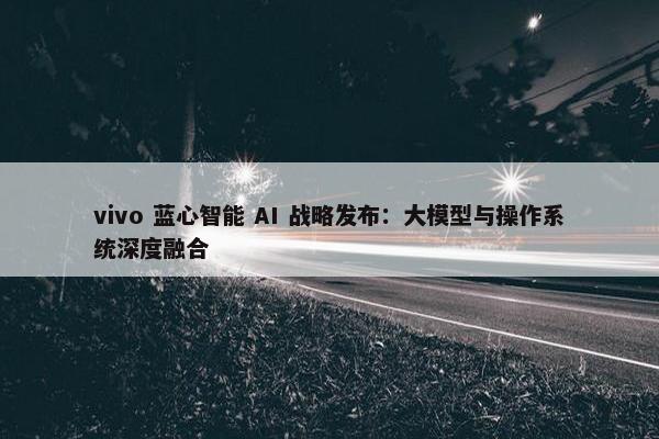 vivo 蓝心智能 AI 战略发布：大模型与操作系统深度融合