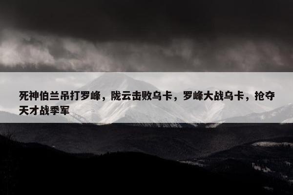 死神伯兰吊打罗峰，陇云击败乌卡，罗峰大战乌卡，抢夺天才战季军