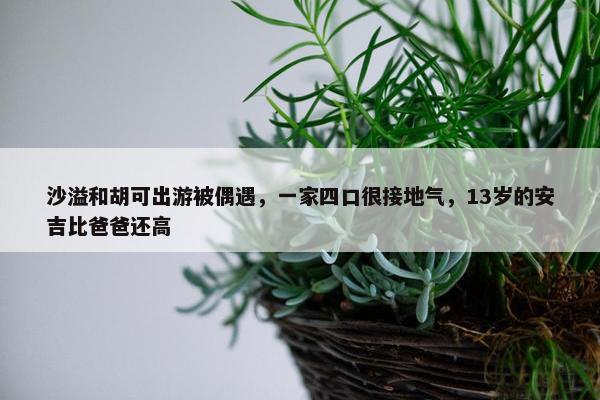 沙溢和胡可出游被偶遇，一家四口很接地气，13岁的安吉比爸爸还高