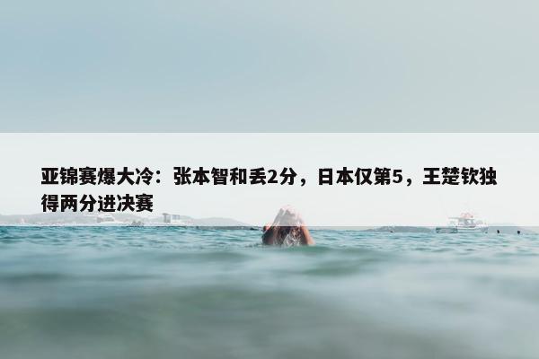 亚锦赛爆大冷：张本智和丢2分，日本仅第5，王楚钦独得两分进决赛