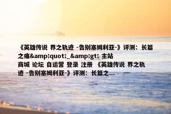 《英雄传说 界之轨迹 -告别塞姆利亚-》评测：长篇之痛&quot;_&gt; 主站 商城 论坛 自运营 登录 注册 《英雄传说 界之轨迹 -告别塞姆利亚-》评测：长篇之...