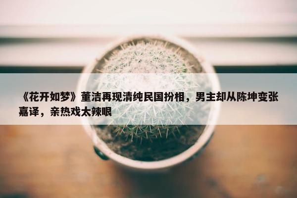 《花开如梦》董洁再现清纯民国扮相，男主却从陈坤变张嘉译，亲热戏太辣眼