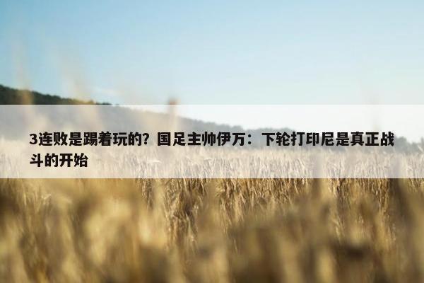 3连败是踢着玩的？国足主帅伊万：下轮打印尼是真正战斗的开始