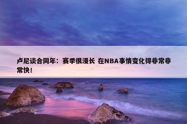 卢尼谈合同年：赛季很漫长 在NBA事情变化得非常非常快！