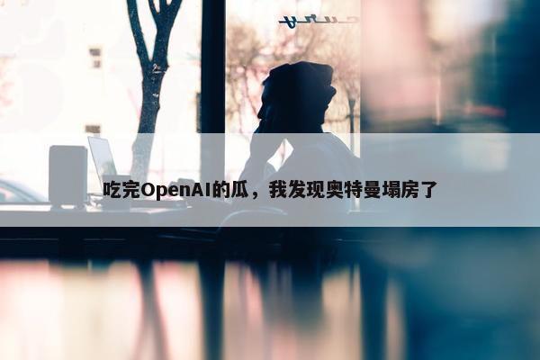 吃完OpenAI的瓜，我发现奥特曼塌房了