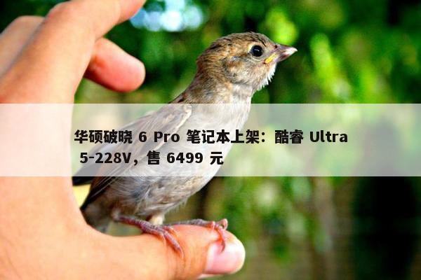 华硕破晓 6 Pro 笔记本上架：酷睿 Ultra 5-228V，售 6499 元