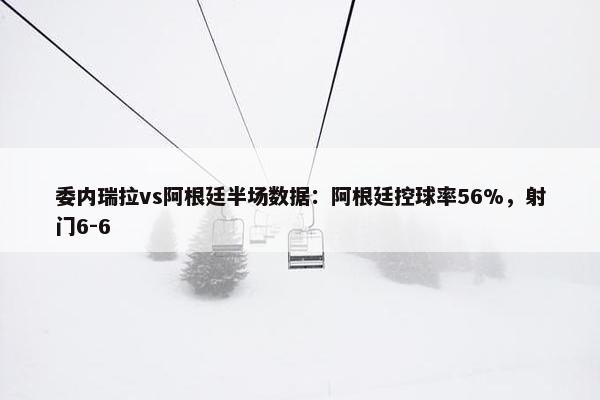 委内瑞拉vs阿根廷半场数据：阿根廷控球率56%，射门6-6