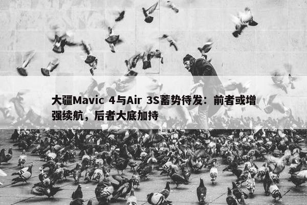 大疆Mavic 4与Air 3S蓄势待发：前者或增强续航，后者大底加持