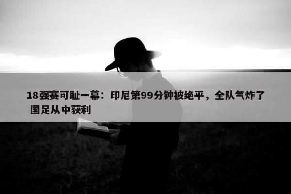 18强赛可耻一幕：印尼第99分钟被绝平，全队气炸了 国足从中获利