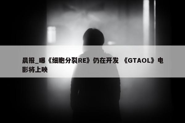 晨报_曝《细胞分裂RE》仍在开发 《GTAOL》电影将上映