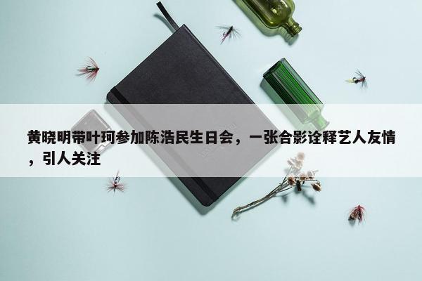 黄晓明带叶珂参加陈浩民生日会，一张合影诠释艺人友情，引人关注