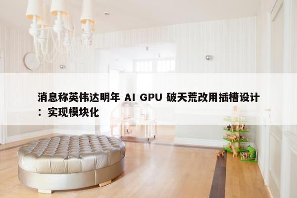 消息称英伟达明年 AI GPU 破天荒改用插槽设计：实现模块化