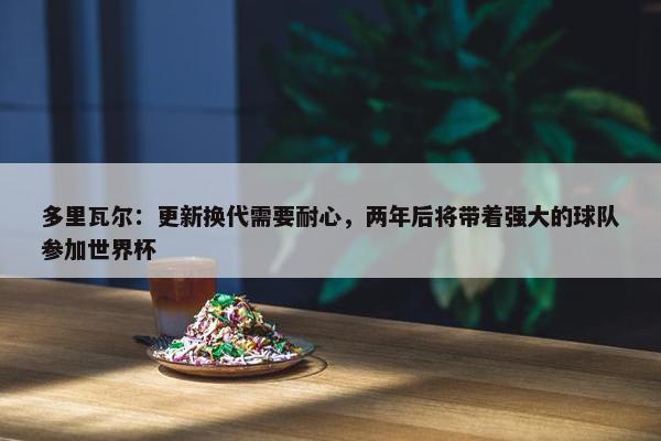 多里瓦尔：更新换代需要耐心，两年后将带着强大的球队参加世界杯