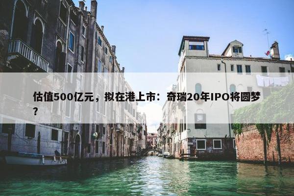 估值500亿元，拟在港上市：奇瑞20年IPO将圆梦？