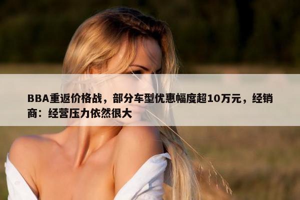 BBA重返价格战，部分车型优惠幅度超10万元，经销商：经营压力依然很大