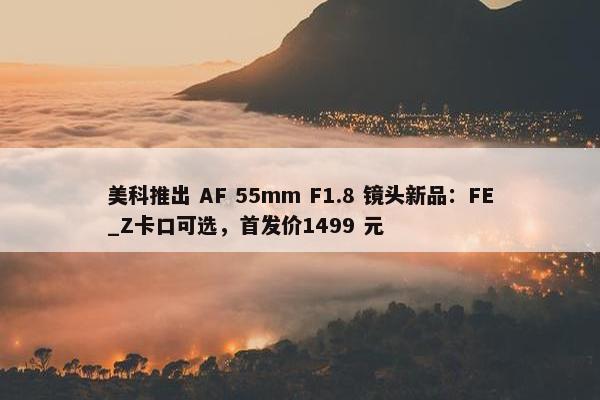 美科推出 AF 55mm F1.8 镜头新品：FE_Z卡口可选，首发价1499 元