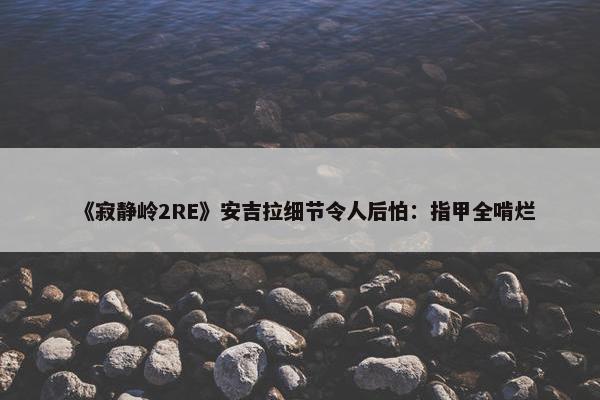 《寂静岭2RE》安吉拉细节令人后怕：指甲全啃烂